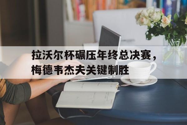 拉沃尔杯碾压年终总决赛,梅德韦杰夫关键制胜 拉沃尔杯碾压年终总决赛,梅德韦杰夫关键制胜